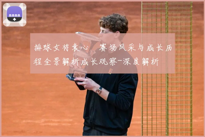 排球女将袁心玥赛场风采与成长历程全景解析成长观察-深度解析