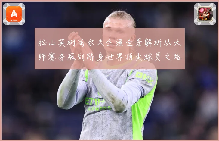 松山英树高尔夫生涯全景解析从大师赛夺冠到跻身世界顶尖球员之路-深度解析