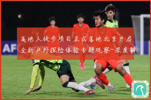 高地人徒步项目正式落地北京开启全新户外探险体验专题观察-深度解析