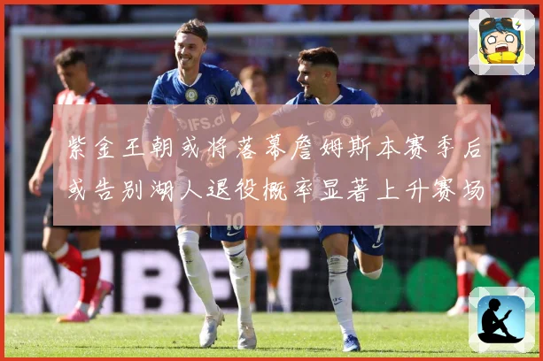紫金王朝或将落幕詹姆斯本赛季后或告别湖人退役概率显著上升赛场复盘-深度解析