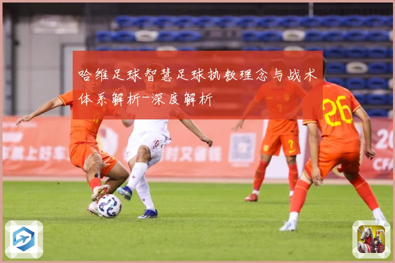 哈维足球智慧足球执教理念与战术体系解析-深度解析