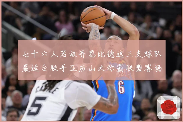七十六人若放弃恩比德这三支球队最适合联手亚历山大称霸联盟赛场复盘-深度解析