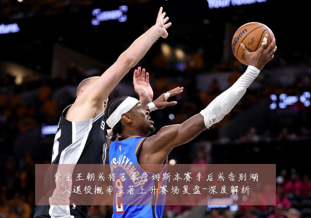 紫金王朝或将落幕詹姆斯本赛季后或告别湖人退役概率显著上升赛场复盘-深度解析