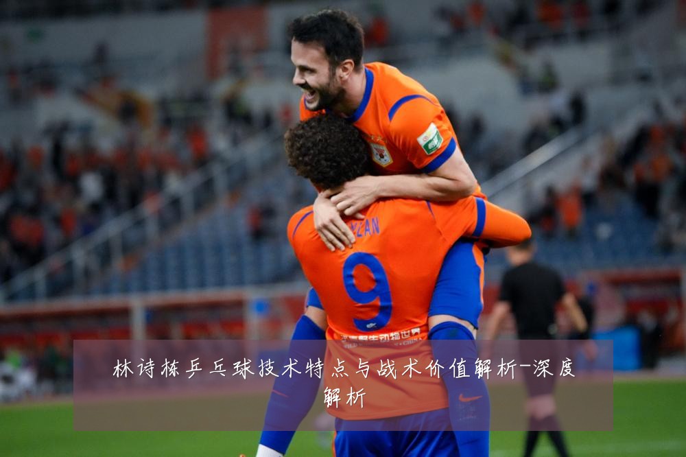 林诗栋乒乓球技术特点与战术价值解析-深度解析