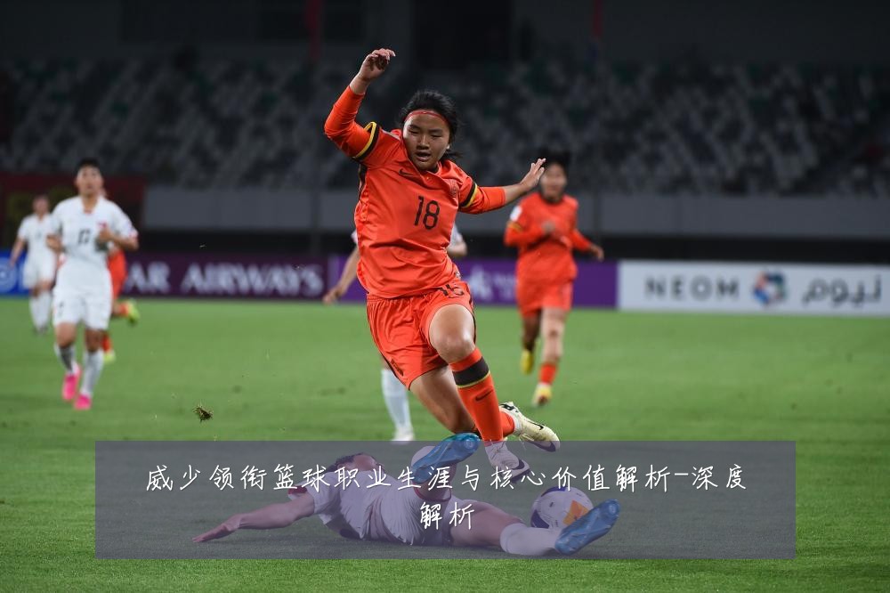 威少领衔篮球职业生涯与核心价值解析-深度解析